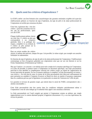 6 @Leboncourtier.fr-2018
IV. Quels sont les critères d’équivalence ?
Le CCSF a defini une liste limitative des caractéristiques des garanties minimales exigibles de la part des
établissements prêteurs en fonction du type d’opération, du type de prêt et du statut professionnel de
l’emprunteur est arrêtée par consensus de place.
Cette liste, également dite « liste des
critères » peut être actualisée tous les
ans, par les professionnels, après
avis du CCSF.
Chaque établissement prêteur choisit
sur cette liste 11 critères au plus qui
correspondent à ses exigences
générales liées à sa politique des
risques, complétés le cas échéant de
4 critères au plus portant sur la
garantie perte d’emploi.
Pour un certain nombre des critères
choisis, le prêteur doit préciser, chaque fois que c’est possible, la valeur exigée, par exemple son caractère
forfaitaire ou indemnitaire.
En fonction du type d’opération, du type de prêt et du statut professionnel de l’emprunteur, l’établissement
communique sa liste d’exigences générales aux emprunteurs ainsi que sur son site Internet et sur les
Fiches Standardisées d’Information qu’il délivre.
Dès que l’analyse « in concreto » est réalisée pour tenir compte de la situation spécifique de l’emprunteur,
et le plus tôt possible, le prêteur remet à l’emprunteur un document spécifique, une fiche personnalisée
précisant la liste détaillée et complètement valorisée des critères exigés au regard de l’appréciation du
niveau équivalent de garantie. En cas d’examens médicaux à compléter, la fiche personnalisée est remise «
sous réserve ». En tout état de cause, la remise de la fiche personnalisée doit intervenir suffisamment tôt
pour permettre au candidat à l’emprunt d’exercer sa liberté de choix en matière d’assurance emprunteur
dans les conditions prévues par le législateur et en particulier en amont de l’émission de l’offre de prêt.
Les garanties et niveaux de garantie exigés, qui entrent dans le calcul du TAEG, correspondent à des «
attentes raisonnables ».
Cette fiche personnalisée doit être remise dans les conditions indiquées précédemment même si
l’emprunteur a tout de suite indiqué qu’il souhaitait faire appel à une assurance extérieure.
La fiche personnalisée est l’outil complet qui permet à l’emprunteur comme au prêteur, par simple
rapprochement avec le contrat alternatif proposé, d’apprécier directement s’il y a ou non équivalence du
niveau de garantie.
 