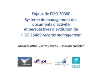 Enjeux de l’ISO 30300
     Système de management des
         documents d’activité
    et perspectives d’évolution de
  l’ISO 15489 records management

Michel Cottin - Pierre Fuzeau – Marion Taillefer




   Livre Blanc
 