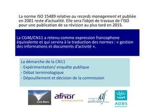 La norme ISO 15489 relative au records management et publiée
 en 2001 reste d’actualité. Elle sera l’objet de travaux de l’ISO
 pour une publication de sa révision au plus tard en 2015.

La CG46/CN11 a retenu comme expression francophone
équivalente et qui servira à la traduction des normes : « gestion
des informations et documents d’activité ».


  La démarche de la CN11
  - Expérimentation/ enquête publique
  - Débat terminologique
  - Dépouillement et décision de la commission




           Livre Blanc
 