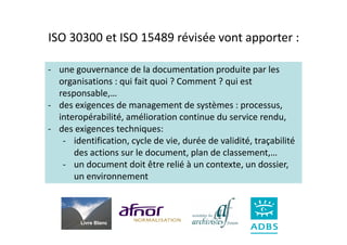 ISO 30300 et ISO 15489 révisée vont apporter :

- une gouvernance de la documentation produite par les
  organisations : qui fait quoi ? Comment ? qui est
  responsable,…
- des exigences de management de systèmes : processus,
  interopérabilité, amélioration continue du service rendu,
- des exigences techniques:
   - identification, cycle de vie, durée de validité, traçabilité
      des actions sur le document, plan de classement,…
   - un document doit être relié à un contexte, un dossier,
      un environnement



        Livre Blanc
 