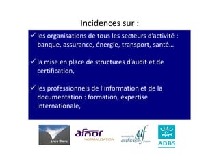 Incidences sur :
les organisations de tous les secteurs d’activité :
banque, assurance, énergie, transport, santé…

la mise en place de structures d’audit et de
certification,

les professionnels de l’information et de la
documentation : formation, expertise
internationale,



    Livre Blanc
 
