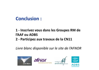 Conclusion :

1 - Inscrivez vous dans les Groupes RM de
l’AAF ou ADBS
2 - Participez aux travaux de la CN11

Livre blanc disponible sur le site de l’AFNOR


     Livre Blanc
 