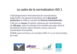 Le cadre de la normalisation ISO 1
L’ISO (Organisation internationale de normalisation),
organisation non gouvernementale, est le plus grand
producteur et éditeur mondial de Normes internationales.
L'ISO est un réseau d'instituts nationaux de normalisation
de 160 pays, selon le principe d'un membre par pays, dont le
Secrétariat central, situé à Genève, Suisse, assure la
coordination d'ensemble.
AFNOR, pour la France, est membre d’ISO. Il y a un seul membre
par pays.




        Livre Blanc
 