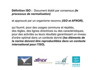 Définition ISO : Document établi par consensus (le
processus de normalisation)

et approuvé par un organisme reconnu (ISO et AFNOR),

qui fournit, pour des usages communs et répétés,
des règles, des lignes directrices ou des caractéristiques,
pour des activités ou leurs résultats garantissant un niveau
d'ordre optimal dans un contexte donné (les éléments de
la norme doivent être reproductibles dans un contexte
international pour l’ISO).




         Livre Blanc
 