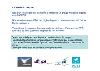 La norme ISO 15489 :

Née d’un vote négatif qui a entrainé la création d’un groupe français d’experts
avec l’AFNOR

Norme technique qui définit des règles de gestion documentaire et introduit le
terme « records »

Très utilisée, très connue dans le monde depuis 5 ans : En novembre 2010,
lors de la SC11 la question s’est posé de son maintien.


Cependant trois types de critiques apparaissent avec le temps :
- une traduction française parfois critiquée (notamment par les québécois)
- pas de certification possible / pas de contrôles de la mise en œuvre avec la
norme
- interopérabilité avec les autres normes peu évidente




            Livre Blanc
 