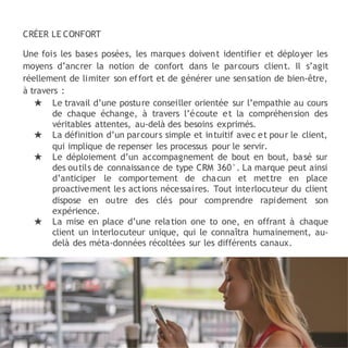 CRÉER LE CONFORT
Une fois les bases posées, les marques doivent identifier et déployer les
moyens d’ancrer la notion de confort dans le parcours client. Il s’agit
réellement de limiter son effort et de générer une sensation de bien-être,
à travers :
★ Le travail d’une posture conseiller orientée sur l’empathie au cours
de chaque échange, à travers l’écoute et la compréhension des
véritables attentes, au-delà des besoins exprimés.
★ La définition d’un parcours simple et intuitif avec et pour le client,
qui implique de repenser les processus pour le servir.
★ Le déploiement d’un accompagnement de bout en bout, basé sur
des outils de connaissance de type CRM 360°. La marque peut ainsi
d’anticiper le comportement de chacun et mettre en place
proactivement les actions nécessaires. Tout interlocuteur du client
dispose en outre des clés pour comprendre rapidement son
expérience.
★ La mise en place d’une relation one to one, en offrant à chaque
client un interlocuteur unique, qui le connaîtra humainement, au-
delà des méta-données récoltées sur les différents canaux.
 