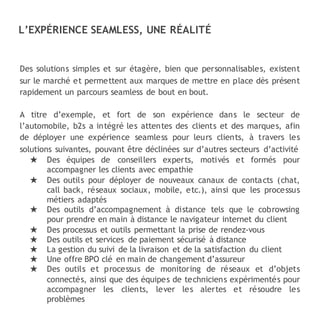 Des solutions simples et sur étagère, bien que personnalisables, existent
sur le marché et permettent aux marques de mettre en place dès présent
rapidement un parcours seamless de bout en bout.
A titre d’exemple, et fort de son expérience dans le secteur de
l’automobile, b2s a intégré les attentes des clients et des marques, afin
de déployer une expérience seamless pour leurs clients, à travers les
solutions suivantes, pouvant être déclinées sur d’autres secteurs d’activité
★ Des équipes de conseillers experts, motivés et formés pour
accompagner les clients avec empathie
★ Des outils pour déployer de nouveaux canaux de contacts (chat,
call back, réseaux sociaux, mobile, etc.), ainsi que les processus
métiers adaptés
★ Des outils d’accompagnement à distance tels que le cobrowsing
pour prendre en main à distance le navigateur internet du client
★ Des processus et outils permettant la prise de rendez-vous
★ Des outils et services de paiement sécurisé à distance
★ La gestion du suivi de la livraison et de la satisfaction du client
★ Une offre BPO clé en main de changement d’assureur
★ Des outils et processus de monitoring de réseaux et d’objets
connectés, ainsi que des équipes de techniciens expérimentés pour
accompagner les clients, lever les alertes et résoudre les
problèmes
L’EXPÉRIENCE SEAMLESS, UNE RÉALITÉ
 