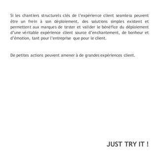 JUST TRY IT !
Si les chantiers structurels clés de l’expérience client seamless peuvent
être un frein à son déploiement, des solutions simples existent et
permettent aux marques de tester et valider le bénéfice du déploiement
d’une véritable expérience client source d’enchantement, de bonheur et
d’émotion, tant pour l’entreprise que pour le client.
De petites actions peuvent amener à de grandes expériences client.
 