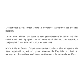 L’expérience client s’inscrit dans la démarche stratégique des grandes
marques.
Les marques mettent au coeur de leur préoccupation le confort de leur
client client en déployant des expériences fluides et sans couture -
l’expérience client seamless - pour les enchanter.
b2s, fort de ses 20 ans d’expérience au contact de grandes marques et de
leurs organisations, est un acteur reconnu de l’expérience client et
partage ses observations, meilleures pratiques et solutions en la matière.
 