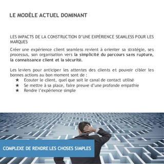LES IMPACTS DE LA CONSTRUCTION D’UNE EXPÉRIENCE SEAMLESS POUR LES
MARQUES
Créer une expérience client seamless revient à orienter sa stratégie, ses
processus, son organisation vers la simplicité du parcours sans rupture,
la connaissance client et la sécurité.
Les leviers pour anticiper les attentes des clients et pouvoir cibler les
bonnes actions au bon moment sont de :
★ Ecouter le client, quel que soit le canal de contact utilisé
★ Se mettre à sa place, faire preuve d’une profonde empathie
★ Rendre l’expérience simple
LE MODÈLE ACTUEL DOMINANT
 