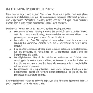 UNE DÉCLINAISON OPÉRATIONNELLE PRÉCISE
Bien que le sujet soit aujourd’hui ancré dans les esprits, que des plans
d’actions s’établissent et que de nombreuses marques affirment proposer
une expérience “seamless client”, notre constat est que nous sommes
encore loin d’une réelle expérience client sans couture.
Différents freins structurels aux entreprises expliquent cela :
★ Le cloisonnement historique entre les activités ayant un lien direct
avec le client - marketing, commerciales et service client - ne
permet pas une approche centrée sur le client
★ La recherche d’un ROI rapide et mesurable, dont la mesure est
aujourd’hui complexe compte-tenu de la nouveauté du sujet sur le
marché
★ Des positionnements stratégiques encore orientés prioritairement
sur les produits, la rentabilité et la croissance plutôt que sur
l’expérience du client
★ Le déploiement limité de méthodes efficaces et fiables pour
développer la connaissance client, notamment dans les industries
traditionnelles, alors que l’univers de données clients exploitable
est en pleine explosion
★ La réticence des organisations aux changements impliqués par
l’expérience client en termes organisationnels, outils (CRM, SI),
processus et parcours clients.
Les organisations établies doivent déployer une nouvelle approche globale
pour simplifier la vie de leurs clients.
 