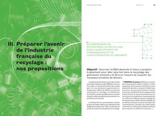 Objectif | favoriser la rD destinée à mieux connaître
le gisement pour aller plus loin dans le recyclage des
gisements existants et être en mesure de recycler les
nouveaux produits de demain.
accoMPagner LeS
entrePrISeS De recycLage
DanS LeurS effortS De
connaISSance et De
caractérISatIon Du gISeMent
Lesgisementsdedemainserontplustechni-
ques,pluscomplexesetplusdifficilesàrecycler.
Leur prise en charge nécessitera des campa-
gnes de caractérisation approfondies et
d’importants efforts de RD de la part des
entreprises de recyclage. Ces démarches
devrontêtremenéesparallèlementouconjoin-
tementàcellesdesindustrielsquimettentces
produits sur le marché.
Les démarches de caractérisation sont des
projets de longue haleine qui impliquent des
budgetstrèsimportants.Ellesnesontpasàla
portée de toutes les entreprises de recyclage.
• fedeReC proposede flécher une partie
des financements publics dédiés au déve-
loppement de l’économie circulaire vers des
dispositifs destinés à soutenir la RD dans
le secteur. Ils pourraient prendre la forme
d’un centre d’expertise du recyclage permet-
tant de mettre en réseau les producteurs, les
recycleurs et les industries consommatrices.
Ces efforts de RD pourraient bénéficier
de financements dédiés (fonds ADEME qui
prendrait en charge une partie des efforts de
caractérisation, extension du crédit impôt-
recherche à ces démarches, déduction fiscale
pour soutenir ces efforts de recherche…).
29n o S P r o P o S I t I o n S Pa rt I e I I I
III. Préparer l’avenir
de l’industrie
française du
recyclage  :
nos propositions
 