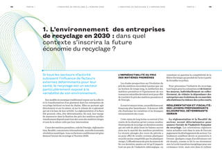 Sonmodèleéconomiquetraditionnelreposesurlacollecte
et la transformation d’un gisement dont les entreprises de
recyclage héritent en bout de chaîne. Elles ne peuvent agir
directement ni sur la nature, ni sur le volume de ce gisement
qui est à la base de leur activité. La réglementation et la fisca-
lité peuvent, elles, être déterminantes. En aval, leur marge
de manœuvre dans la fixation des prix des matières qu’elles
transformentdépendavanttoutdescoursdesmatièresvierges
et non de la valeur créée par leur intervention.
Coursdesmatièrespremières,coûtdel’énergie,réglementa-
tion,fiscalité,concurrenceinternationale,nouvelleéconomie,
révolutionnumérique :touscesfacteursconditionnerontgran-
dement l’avenir du recyclage à l’horizon 2030.
L’imprédictibilité du prix
des matières premières
Les études prospectives sur l’évolution du
prixdesmatièress’accordentàpenserque,sur
un horizon de temps long, la raréfaction des
matières premières et l’épuisement de nos
ressourcesnaturellesdevraientavoirpoureffet
derenchérirleprixdesmatièrespremièreset
de l’énergie.
Àcourtetmoyenterme,cesprédictionssont
beaucoup plus hasardeuses : il demeure diffi-
cile d’anticiper les variations et les brusques
retournements des cours.
Cette vision de long terme va surtout à l’en-
contre de la situation qu’ont connue nombre
d’entreprisesderecyclagecesdernièresannées
qui ont subi de plein fouet les baisses succes-
sives sur le marché des matières premières.
La récente plongée des cours du pétrole a
eu pour effet de rendre certains plastiques
recyclésmoinscompétitifsquelesplastiques
vierges.L’effondrementduprixdumineraide
fer ces dernières années est tel qu’il impacte
tout un pan de l’industrie sidérurgique, en
remettant en question la compétitivité de la
filièreélectriquequiproduitdel’acieràpartir
de ferrailles recyclées.
Pour pérenniser l’industrie du recyclage,
toutl’enjeupourlesentreprisesestdetrouver
les moyens, individuellement ou collec-
tivement, de réduire la dépendance des
entreprisesauxévolutionsdecesmarchés
afind’atténuerlaviolencedescyclescourts.
Réglementation et fiscalité  :
des leviers prépondérants
aujourd’hui, déterminants
demain
La réglementation et la fiscalité du
secteur seront déterminantes pour
assurer l’avenir de l’industrie française
du recyclage. Les orientations réglemen-
taires actuelles vont dans le sens de l’accom-
pagnementdudéveloppementdusecteur.Ces
tendances semblent devoir se poursuivre à
l’avenir. Quelques coups d’accélérateurs ont
été donnés, comme ce fut le cas récemment
aveclaLoidetransitionénergétiquepourune
croissance verte, mais rien dans le rythme
1. L’environnement des entreprises
de recyclage en 2030   : dans quel
contexte s’inscrira la future
économie du recyclage  ?
Si tous les secteurs d’activité
subissent l’influence de facteurs
externes déterminants pour leur
santé, le recyclage est un secteur
particulièrement exposé à la
variabilité de son environnement.
09L’ i n d u st r i e d u r ecyc l ag e à l’ h o r i zo n 2 0 3 0 Pa rt i e I08 L’ i n d u st r i e d u r ecyc l ag e à l’ h o r i zo n 2 0 3 0Pa rt i e I
 