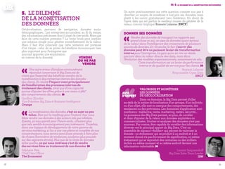 3938
III. 5. Le dilemme de la monétisation des données
Donner ses données
«Vendre des données de transport ne rapporte pas
grand chose en soi, ce type de données ayant surtout
de la valeur dans l'intelligence des croisements de plusieurs
sources de données. En revanche, le fait d'ouvrir des
données peut être un puissant levier de transformation
interne pour l’entreprise. Le gain qu'on en tire ne réside
pas tant dans la valeur directe des data, mais dans
l’évolution des modèles organisationnels, notamment en silo.
Cette transformation est un levier de performance
interne et de qualité de service pour les clients. »Romain Lalanne
Responsable Open Data
SNCF
Un autre positionnement sur cette question consiste non pas à
chercher un moyen de monétiser à tout prix ses données, mais
plutôt à les ouvrir gratuitement vers l’extérieur. Un choix de
l’open data qui est parfois le meilleur moyen de générer de la
valeur, comme l’explique Romain Lalanne (SNCF) .
‹‹Valoriser et monétiser
les données
de géolocalisation
Dans ce domaine, la Big Data permet d'aller
au-delà de la notion de localisation d'un groupe, d'un individu
ou d'un objet, elle met en exergue des comportements, des
tendances ou des prévisions. Les domaines d'application sont
nombreux : médecine, vente, marketing, météo, sécurité...
La puissance des Big Data permet, en plus, de corréler
et donc d'ajouter de la valeur aux données exploitées ou
commercialisées. Stocker et analyser des données n’est pas
nouveau. Par contre, être capable de corréler des informations
diverses est le principal apport du Big Data. C’est un
ensemble de signaux « faibles » qui permet de valoriser la
donnée : un événement qui se produit à un endroit et à un
moment donné n’a pas forcement de signification, ce même
événement qui se reproduit des centaines ou des milliers
de fois au même moment et au même endroit devient une
information valorisable. » Laurent Sergueenkoff
Big Data Sales Team Leader
IBM
AVIS
D’EXPERT
5.	Le dilemme
de la monétisation
des données
Géolocalisation, parcours de navigation, données socio-
démographiques… Les entreprises accumulent, au fil du temps,
des informations précieuses dont il s’agit de tirer profit. Mais que
faire de cette matière première ? La vente brute peut sembler
une solution simple pour générer immédiatement de la valeur.
Mais il faut être conscient que cette tentation est porteuse
d’un risque : celui de se priver de bénéfices économiques bien
plus important pour l’entreprise que
pourrait apporter une exploitation
en interne de la donnée). vendre
ou ne pas
vendre
«Une autre erreur d’analyse communément
répandue concernant le Big Data est de
croire que l’essentiel des bénéfices viendra de la
monétisation à des entreprises tierces des données
des clients. En réalité l’impact vient principalement
de l’amélioration des processus internes du
traitement des clients, ainsi que d’une capacité
accrue d’ajuster les offres grâce à une vision à 360°
des comportements des clients. »Geoffrey Zbinden
Vice-Président Big Data et Business Intelligence
Orange
«La monétisation des données, c'est un sujet un peu
tabou. Rien sur la roadmap pour l'instant chez nous.
Mais vendre nos données à des acteurs tels que eXelate,
Eyeota, ça nous paraît pour l’heure exclu ; d’autant plus
que cela semble économiquement peu intéressant. Toutefois,
dans une logique de développement de notre gamme de
services marketing, si l'on a une vue pleine et complète de nos
consommateurs, nous serons sans doute amenés à faire plus
de choses (baromètre de tendances, analytics plus poussés
sur des segments étroits). Plus que de la vente de données
telles quelles, ce qui nous intéresse c'est de vendre
des services liées au traitement de nos données. »Stéphane Père
Chief Data Officer
The Economist
 