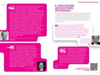 5554
7.	 Bien choisir
ses solutions
techniques
Nousneprétendonspasprésenterdanscetouvrageunpanorama
complet des différentes offres technologiques (infrastructures
ou software) qui se présentent à une entreprise souhaitant se
lancer dans les Big Data. L’objectif est plutôt d’alerter sur l’aspect
critique que revêt tout choix dans ce domaine. Avant de faire un
tour d’horizon de ceux qui ont été faits par nos intervenants, un
conseil s’impose.
«Il faut que l'entreprise soit capable d'identifier
la bonne technologie parmi toutes celles qui
émergent dans le secteur des Big Data, et cela peut vite
s'avérer très problématique, et demande une veille complexe
permanente. Le plus efficace est de se focaliser sur quelques
briques, par grands domaines, afin de sélectionner à chaque
fois les meilleurs composants technologiques, de vérifier
leur interopérabilité, afin de s'assurer de l'efficacité finale
de ce que l'on cherche à mettre en oeuvre. » Dominique Grelet
Directeur Groupe
Projets Stratégiques
et Offres Globales
Bull
Iv. 7. Bien choisir ses solutions techniques
‹‹Le Big Data est une opportunité
de faire évoluer stratégiquement
le positionnement d'une DSI vers
de nouvelles zones de création
de valeur métier à destination
de ses clients internes, pour autant que la DSI
fasse évoluer certaines de ses méthodes de
travail et renforce ses compétences en matière
d'extraction et de valorisation des données,
dans une optique de création de nouveaux
services de données à valeur ajoutée. »Gilbert Grenié
Associé Consulting
PwC
AVIS
D’EXPERT
‹‹Les projets Big Data s’articulent habituellement
autour d’un triangle qui relie trois équipes :
d’abord l’équipe de Marketing Digital.
Sa dénomination et sa place dans l’organisation
peuvent varier, mais l’équipe en charge de l’animation des
interfaces digitales (site web, mobile, applications…) et des
campagnes media digitales est au cœur des problématiques
Big Data. En effet, les supports qu’elle gère font partie des
premières applications Big Data. Ensuite, l’équipe CRM
: car il s’agit avant tout d’enrichir la connaissance client,
et l’emailing est un canal privilégié d’application de la
Big Data. Enfin et évidemment, les équipes techniques.
Que les solutions retenues soient "on premise" ou "en
SaaS", la dimension technique d’un projet Big Data est
prépondérante. En fonction des entreprises, l’une ou l’autre
de ces 3 équipes prend l’initiative. Parfois une équipe
transverse dédiée à la donnée s’y consacre. Mais dans
tous les cas, un projet Big Data est un sujet éminemment
transverse qui, au sein des organisations, implique le
concours de plusieurs parties. Un mandat clair et un
"sponsoring" au niveau du comité de direction s’avère
souvent nécessaire. »Pierre Harand
Consulting and Business Development Director
fifty-five
‹‹En réalité, le Big Data va aboutir
à de nouvelles façons de concevoir
les différents métiers de l'entreprise :
au lieu de que chaque acteur métier,
depuis le marketing à la production en passant
par la relation client, l'innovation, le contrôle
interne et la maintenance, applique ses processus
selon les critères de bonne pratique en vigueur,
il pourra (et il devra) tirer parti de l'information
instantanée contextuelle disponible dans
le "Big Data" qu'il se sera construit, pour
rétro-agir efficacement et immédiatement
avec son environnement en vue d'améliorer
la performance de l'entreprise. Les cycles
de pilotage et de management en seront
foncièrement modifiés. » Gilbert Grenié
Associé Consulting
PwC
AVIS
D’EXPERT
AVIS
D’EXPERT
Un panorama exhaustif
des offres dans le secteur
du BigData
 