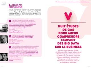 5958
V. Huit études de cas pour mieux comprendre l'impact des Big Data sur le business
Huit études
de cas
pour mieux
comprendre
l'impact
des Big Data
sur le business
Entre la compréhension globale
du phénomène Big Data et le lancement
effectif d'un projet mettant la donnée
au centre, il y a un pas que beaucoup
d'entreprises hésitent encore à faire.
Voici, empruntés à des secteurs
très divers, huit exemples concrets
de réussites en la matière.
v
8.	Aller au
plus simple
Dans de nombreux cas, chercher à tout prix à se lancer dans
une démarche Big Data n’est pas la bonne solution. Georges
Sawaya (l’Argus de la presse), Ismaïl Rebaï (Orange
Business Services) et Geoffrey Zbinden (Orange), nous
mettent en garde contre l’effet gadget, et mettent en avant les
vertus de la simplicité.
«Il faut dans tous les cas s'efforcer de mettre
en regard l'investissement qui permet d'arriver
aux objectifs qu'on s'est fixés, et les gains qu'on peut
espérer en obtenir, en se demandant si les méthodes
traditionnelles des vendeurs et marketeurs
sans Big Data (enquête par échantillonnage
par exemple) ne suffisent pas. »Ismaïl Rebaï
Directeur BI & Analytique
Orange Business Services
«Il ne faut jamais faire du Hadoop pour faire
du Hadoop. Quand cela ne s'impose pas,
il est inutile de rajouter de la complexité. »Georges Sawaya
Directeur de l'Organisation
et des Systèmes d'Information
l'Argus de la presse
«Il est intéressant de voir que les sociétés développant
des solutions de data visualisation ont recours à
des infographistes venant du monde du jeu vidéo... Il ne
faut surtout pas que les utilisateurs perdent du temps à
se demander comment lire le graphe. Voilà pourquoi il est
important de garder à l'esprit que l'environnement geek
poussé dans ses extrêmes peut être repoussoir pour le
marketeur qui a besoin de choses simples. »Geoffrey Zbinden
Vice-Président Big Data
et Business Intelligence
Orange
 
