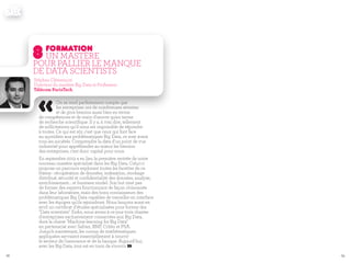 6968
«On se rend parfaitement compte que
les entreprises ont de nombreuses attentes
et de gros besoins aussi bien en terme
de compétences et de main d'œuvre qu'en terme
de recherche scientifique. Il y a, à vrai dire, tellement
de sollicitations qu'il nous est impossible de répondre
à toutes. Ce qui est sûr, c'est que ceux qui font face
au quotidien aux problématiques Big Data, ce sont avant
tous les sociétés. Comprendre la data d'un point de vue
industriel pour appréhender au mieux les besoins
des entreprises, c'est donc capital pour nous.
En septembre 2013 a eu lieu la première rentrée de notre
nouveau mastère spécialisé dans les Big Data. Celui-ci
propose un parcours explorant toutes les facettes de ce
thème : récupération de données, indexation, stockage
distribué, sécurité et confidentialité des données, analyse,
enrichissement... et business model. Son but n'est pas
de former des experts fonctionnant de façon cloisonnée
dans leur laboratoire, mais des bons connaisseurs des
problématiques Big Data capables de travailler en interface
avec les équipes qu'ils rejoindront. Nous lançons aussi en
avril un certificat d'études spécialisées pour former des
"Data scientists". Enfin, nous avons à ce jour trois chaires
d'entreprises exclusivement consacrées aux Big Data,
dont la chaire "Machine learning for Big Data"
en partenariat avec Safran, BNP, Critéo et PSA.
Jusqu'à maintenant, les cursus de mathématiques
appliquées servaient essentiellement à nourrir
le secteur de l'assurance et de la banque. Aujourd'hui,
avec les Big Data, tout est en train de s'ouvrir. »
8formation
Un mastère
pour pallier le manque
de Data scientists
Stéphan Clémençon
Directeur du mastère Big Data et Professeur
Télécom ParisTech
 