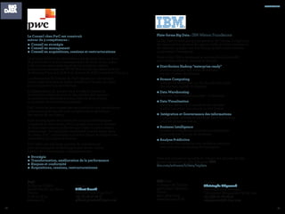 8786
Plate-forme Big Data : IBM Watson Foundations
Le Big Data ce n'est pas qu'une question de Volume. Il s'agit pour
les organisations de saisir les opportunités qu'offre l'exploitation
des données, quelque soit leur format, qu’elles soient internes
ou externes à l’entreprise.
Dans ce but, IBM a développé le portefeuille le plus étoffé
pour stocker, traiter et valoriser la donnée :
•Distribution Hadoop "enterprise ready" :
traiter et analyser tous types de données
sur des clusters de serveurs.
•Stream Computing :
analyser en temps réel, sur des flux de tous types,
des volumes massifs de données.
•Data Warehousing :
effectuer des analyses poussées "in-database"
•Data Visualisation :
chercher, découvrir et visualiser des données
quelles que soient leur source ou leur format.
• Intégration et Gouvernance des informations :
Comprendre, nettoyer et distribuer des informations
pour les initiatives métier.
•Business Intelligence :
accéder et analyser les informations nécessaires
pour améliorer la prise de décisions.
•Analyse Prédictive :
découvrir des tendances non visibles et anticiper
avec précision les résultats de l'entreprise.
Avec une croissance annuelle du volume des données de 56%,
passez rapidement au Big Data avec IBM :
ibm.com/software/fr/data/bigdata
IBM Paris
17 avenue de l’Europe
92275 Bois-Colombes
France
(33) 1 5875 0000
www.ibm.com/fr/fr
partenaires
Le Conseil chez PwC est construit
autour de 3 compétences :
•	Conseil en stratégie
•	Conseil en management
•	Conseil en acquisitions, cessions et restructurations
Le groupe renforce en permanence ses équipes dans un souci
de performance et d’accompagnement de leurs clients grâce
à des recrutements sélectifs et des acquisitions ciblées
(acquisitions récentes de PRTM Worldwide, des départements
de Bearing Point aux USA et en Asie et de ASK Conseil en France…)
La philosophie du Conseil de PwC repose sur une relation
client construite dans la durée, fondée sur l’écoute du client,
et la co-construction de solutions.
L’indépendance du groupe vis-à-vis des fournisseurs
de solutions informatiques ou des intérêts des banques
les positionne délibérément aux côtés de leurs clients,
pour mettre en oeuvre leur stratégie.
PwC combine leurs expertises sectorielles et nos compétences
techniques pour assurer une compréhension spécifique
des enjeux de ses clients.
Pour accompagner ses clients dans leurs problématiques
complexes et transverses, PwC partage avec eux la richesse
de leurs expériences, renforcées par celles de notre réseau
international. Ils conjuguent également tous les savoir faire
du réseau PwC notamment en matière d’audit et d’expertises
comptables, juridiques et fiscales.
PwC offre une très large gamme de compétences
pour accompagner le développement de ses clients,
à partir de 4 thématiques complémentaires :
•	Stratégie
•	Transformation, amélioration de la performance
•	Risques et conformité
•	Acquisitions, cessions, restructurationsx
PwC
63 Rue de Villiers
92208 Neuilly-sur-Seine
France
01 56 57 58 59
www.pwc.fr
Contact :
Gilbert Grenié
Associé Consulting PwC
+33 (1) 56 57 58 17
gilbert.grenie@fr.pwc.com
Contact :
Christophe Mégevand
Field Marketing Manager
Information Management & Big Data
+33 (0)6 37 78 08 32
cmegevand@fr.ibm.com
 