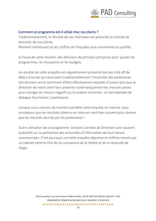 PAD Consulting 13 rue Saint Honoré 78 000 Versailles / SAS N° SIRET 452 958 226 CODE APE : 741G
ORGANISME DE FORMATION DECLARE SOUS LE NUMERO 11 78 8015978
LE S P A R T E N A I R E S A U C Œ U R D E V O T R E S T R A T E G I E
10
Comment ce programme est-il utilisé chez nos clients ?
Traditionnellement, le résultat de ces interviews est présenté au Comité de
direction de nos clients.
Moment intéressant où les chiffres de l'enquête sont commentés et justifiés.
A l’issue de cette réunion, des décisions de principe sont prises pour ajuster les
programmes, les ressources et les budgets.
Le résultat de cette enquête est régulièrement présenté lors des Kick off de
début d’année qui réunissent traditionnellement l’ensemble des partenaires.
Ces derniers ont le sentiment d’être effectivement écoutés d’autant plus que la
Direction de notre client leur présente systématiquement les mesures prises
pour corriger les retours négatifs qu’ils avaient remontés. Un bel exemple de
dialogue fournisseur / partenaires.
Lorsque nous menons de manière parallèle cette enquête en interne, nous
constatons que les résultats obtenus en internes sont bien souvent plus sévères
que les résultats donnés par les partenaires !
Autre utilisation de ce programme. Certains Comités de Direction sont souvent
dubitatifs sur la pertinence des remontées d’information de leurs forces
commerciales. C’est pourquoi une telle enquête objective et chiffrée menée par
un cabinet externe finit de les convaincre de la réalité et de la nécessité de
réagir.
 