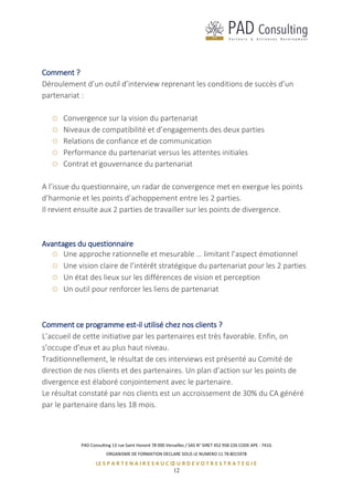 PAD Consulting 13 rue Saint Honoré 78 000 Versailles / SAS N° SIRET 452 958 226 CODE APE : 741G
ORGANISME DE FORMATION DECLARE SOUS LE NUMERO 11 78 8015978
LE S P A R T E N A I R E S A U C Œ U R D E V O T R E S T R A T E G I E
12
Comment ?
Déroulement d’un outil d’interview reprenant les conditions de succès d’un
partenariat :
Convergence sur la vision du partenariat
Niveaux de compatibilité et d’engagements des deux parties
Relations de confiance et de communication
Performance du partenariat versus les attentes initiales
Contrat et gouvernance du partenariat
A l’issue du questionnaire, un radar de convergence met en exergue les points
d’harmonie et les points d’achoppement entre les 2 parties.
Il revient ensuite aux 2 parties de travailler sur les points de divergence.
Avantages du questionnaire
Une approche rationnelle et mesurable … limitant l’aspect émotionnel
Une vision claire de l’intérêt stratégique du partenariat pour les 2 parties
Un état des lieux sur les différences de vision et perception
Un outil pour renforcer les liens de partenariat
Comment ce programme est-il utilisé chez nos clients ?
L’accueil de cette initiative par les partenaires est très favorable. Enfin, on
s’occupe d’eux et au plus haut niveau.
Traditionnellement, le résultat de ces interviews est présenté au Comité de
direction de nos clients et des partenaires. Un plan d’action sur les points de
divergence est élaboré conjointement avec le partenaire.
Le résultat constaté par nos clients est un accroissement de 30% du CA généré
par le partenaire dans les 18 mois.
 