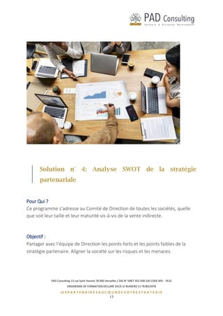 PAD Consulting 13 rue Saint Honoré 78 000 Versailles / SAS N° SIRET 452 958 226 CODE APE : 741G
ORGANISME DE FORMATION DECLARE SOUS LE NUMERO 11 78 8015978
LE S P A R T E N A I R E S A U C Œ U R D E V O T R E S T R A T E G I E
13
Solution n° 4: Analyse SWOT de la stratégie
partenariale
Pour Qui ?
Ce programme s’adresse au Comité de Direction de toutes les sociétés, quelle
que soit leur taille et leur maturité vis-à-vis de la vente indirecte.
Objectif :
Partager avec l’équipe de Direction les points forts et les points faibles de la
stratégie partenaire. Aligner la société sur les risques et les menaces.
 