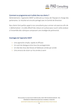 PAD Consulting 13 rue Saint Honoré 78 000 Versailles / SAS N° SIRET 452 958 226 CODE APE : 741G
ORGANISME DE FORMATION DECLARE SOUS LE NUMERO 11 78 8015978
LE S P A R T E N A I R E S A U C Œ U R D E V O T R E S T R A T E G I E
14
Comment ce programme est-il utilisé chez nos clients ?
Généralement, l’approche SWOT se déroule au niveau de l’équipe en charge des
partenaires. Le résultat est ensuite partagé avec le Comité de Direction.
Nos clients font parfois appel à nos consultants pour animer cet exercice afin de
« dédramatiser » le côté affectif des retours et surtout pour ouvrir cette analyse
à l’ensemble des rubriques composant une stratégie de partenariat.
Avantages de l’approche SWOT
Une approche simple, rapide et efficace
Un outil de dialogue entre tous les protagonistes
Un état des lieux des forces et faiblesses année par année
Une amorce de vision sur les années à venir
 