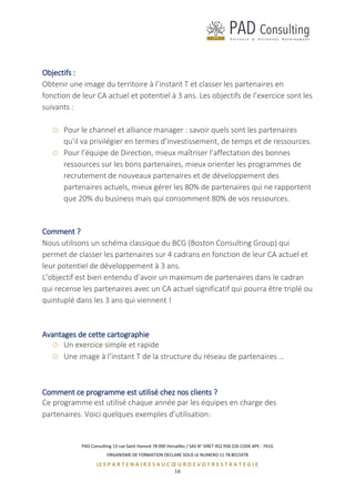 PAD Consulting 13 rue Saint Honoré 78 000 Versailles / SAS N° SIRET 452 958 226 CODE APE : 741G
ORGANISME DE FORMATION DECLARE SOUS LE NUMERO 11 78 8015978
LE S P A R T E N A I R E S A U C Œ U R D E V O T R E S T R A T E G I E
16
Objectifs :
Obtenir une image du territoire à l’instant T et classer les partenaires en
fonction de leur CA actuel et potentiel à 3 ans. Les objectifs de l’exercice sont les
suivants :
Pour le channel et alliance manager : savoir quels sont les partenaires
qu’il va privilégier en termes d’investissement, de temps et de ressources.
Pour l’équipe de Direction, mieux maîtriser l’affectation des bonnes
ressources sur les bons partenaires, mieux orienter les programmes de
recrutement de nouveaux partenaires et de développement des
partenaires actuels, mieux gérer les 80% de partenaires qui ne rapportent
que 20% du business mais qui consomment 80% de vos ressources.
Comment ?
Nous utilisons un schéma classique du BCG (Boston Consulting Group) qui
permet de classer les partenaires sur 4 cadrans en fonction de leur CA actuel et
leur potentiel de développement à 3 ans.
L’objectif est bien entendu d’avoir un maximum de partenaires dans le cadran
qui recense les partenaires avec un CA actuel significatif qui pourra être triplé ou
quintuplé dans les 3 ans qui viennent !
Avantages de cette cartographie
Un exercice simple et rapide
Une image à l’instant T de la structure du réseau de partenaires …
Comment ce programme est utilisé chez nos clients ?
Ce programme est utilisé chaque année par les équipes en charge des
partenaires. Voici quelques exemples d’utilisation:
 