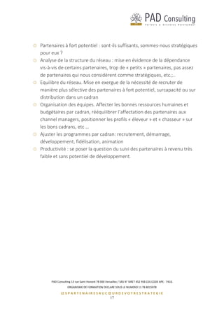 PAD Consulting 13 rue Saint Honoré 78 000 Versailles / SAS N° SIRET 452 958 226 CODE APE : 741G
ORGANISME DE FORMATION DECLARE SOUS LE NUMERO 11 78 8015978
LE S P A R T E N A I R E S A U C Œ U R D E V O T R E S T R A T E G I E
17
Partenaires à fort potentiel : sont-ils suffisants, sommes-nous stratégiques
pour eux ?
Analyse de la structure du réseau : mise en évidence de la dépendance
vis-à-vis de certains partenaires, trop de « petits » partenaires, pas assez
de partenaires qui nous considèrent comme stratégiques, etc.;..
Equilibre du réseau. Mise en exergue de la nécessité de recruter de
manière plus sélective des partenaires à fort potentiel, surcapacité ou sur
distribution dans un cadran
Organisation des équipes. Affecter les bonnes ressources humaines et
budgétaires par cadran, rééquilibrer l’affectation des partenaires aux
channel managers, positionner les profils « éleveur » et « chasseur » sur
les bons cadrans, etc …
Ajuster les programmes par cadran: recrutement, démarrage,
développement, fidélisation, animation
Productivité : se poser la question du suivi des partenaires à revenu très
faible et sans potentiel de développement.
 