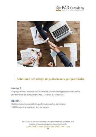 PAD Consulting 13 rue Saint Honoré 78 000 Versailles / SAS N° SIRET 452 958 226 CODE APE : 741G
ORGANISME DE FORMATION DECLARE SOUS LE NUMERO 11 78 8015978
LE S P A R T E N A I R E S A U C Œ U R D E V O T R E S T R A T E G I E
18
Solution n° 6: Cockpit de performance par partenaire
Pour Qui ?
Ce programme s’adresse aux Channel et Alliance managers pour mesurer la
performance de leurs partenaires … au-delà du simple CA .
Objectifs :
Outil de mesure complet des performances d’un partenaire.
18 KPIs pour mieux piloter son partenaire.
 