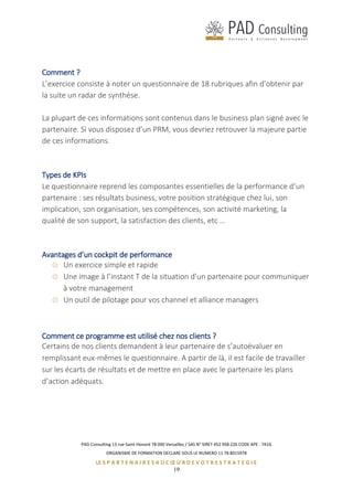 PAD Consulting 13 rue Saint Honoré 78 000 Versailles / SAS N° SIRET 452 958 226 CODE APE : 741G
ORGANISME DE FORMATION DECLARE SOUS LE NUMERO 11 78 8015978
LE S P A R T E N A I R E S A U C Œ U R D E V O T R E S T R A T E G I E
19
Comment ?
L’exercice consiste à noter un questionnaire de 18 rubriques afin d’obtenir par
la suite un radar de synthèse.
La plupart de ces informations sont contenus dans le business plan signé avec le
partenaire. Si vous disposez d’un PRM, vous devriez retrouver la majeure partie
de ces informations.
Types de KPIs
Le questionnaire reprend les composantes essentielles de la performance d’un
partenaire : ses résultats business, votre position stratégique chez lui, son
implication, son organisation, ses compétences, son activité marketing, la
qualité de son support, la satisfaction des clients, etc …
Avantages d’un cockpit de performance
Un exercice simple et rapide
Une image à l’instant T de la situation d’un partenaire pour communiquer
à votre management
Un outil de pilotage pour vos channel et alliance managers
Comment ce programme est utilisé chez nos clients ?
Certains de nos clients demandent à leur partenaire de s’autoévaluer en
remplissant eux-mêmes le questionnaire. A partir de là, il est facile de travailler
sur les écarts de résultats et de mettre en place avec le partenaire les plans
d’action adéquats.
 
