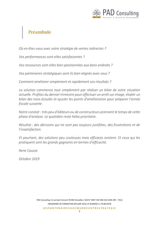 PAD Consulting 13 rue Saint Honoré 78 000 Versailles / SAS N° SIRET 452 958 226 CODE APE : 741G
ORGANISME DE FORMATION DECLARE SOUS LE NUMERO 11 78 8015978
LE S P A R T E N A I R E S A U C Œ U R D E V O T R E S T R A T E G I E
2
Préambule
Où en êtes-vous avec votre stratégie de ventes indirectes ?
Vos performances sont-elles satisfaisantes ?
Vos ressources sont-elles bien positionnées aux bons endroits ?
Vos partenaires stratégiques sont-ils bien alignés avec vous ?
Comment améliorer simplement et rapidement vos résultats ?
La solution commence tout simplement par réaliser un bilan de votre situation
actuelle. Profitez du dernier trimestre pour effectuer un arrêt sur image, établir un
bilan des mois écoulés et ajuster les points d’amélioration pour préparer l’année
fiscale suivante.
Notre constat : très peu d’éditeurs ou de constructeurs prennent le temps de cette
phase d’analyse. Le quotidien reste hélas prioritaire.
Résultat : des décisions qui ne sont pas toujours justifiées, des frustrations et de
l’insatisfaction.
Et pourtant, des solutions peu couteuses mais efficaces existent. Et ceux qui les
pratiquent sont les grands gagnants en termes d’efficacité.
Rene Causse
Octobre 2019
 