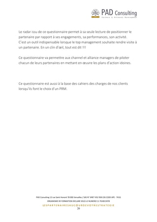 PAD Consulting 13 rue Saint Honoré 78 000 Versailles / SAS N° SIRET 452 958 226 CODE APE : 741G
ORGANISME DE FORMATION DECLARE SOUS LE NUMERO 11 78 8015978
LE S P A R T E N A I R E S A U C Œ U R D E V O T R E S T R A T E G I E
20
Le radar issu de ce questionnaire permet à sa seule lecture de positionner le
partenaire par rapport à ses engagements, sa performances, son activité.
C’est un outil indispensable lorsque le top management souhaite rendre visite à
un partenaire. En un clin d’œil, tout est dit !!!
Ce questionnaire va permettre aux channel et alliance managers de piloter
chacun de leurs partenaires en mettant en œuvre les plans d’action idoines.
Ce questionnaire est aussi à la base des cahiers des charges de nos clients
lorsqu’ils font le choix d’un PRM.
 