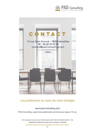 PAD Consulting 13 rue Saint Honoré 78 000 Versailles / SAS N° SIRET 452 958 226 CODE APE : 741G
ORGANISME DE FORMATION DECLARE SOUS LE NUMERO 11 78 8015978
LE S P A R T E N A I R E S A U C Œ U R D E V O T R E S T R A T E G I E
21
Les partenaires au cœur de votre stratégie
www.pad-consulting.com
PAD Consulting, expert des partenariats commerciaux depuis 15 ans
 