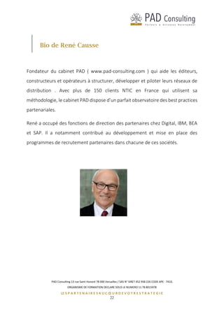 PAD Consulting 13 rue Saint Honoré 78 000 Versailles / SAS N° SIRET 452 958 226 CODE APE : 741G
ORGANISME DE FORMATION DECLARE SOUS LE NUMERO 11 78 8015978
LE S P A R T E N A I R E S A U C Œ U R D E V O T R E S T R A T E G I E
22
Bio de René Causse
Fondateur du cabinet PAD ( www.pad-consulting.com ) qui aide les éditeurs,
constructeurs et opérateurs à structurer, développer et piloter leurs réseaux de
distribution . Avec plus de 150 clients NTIC en France qui utilisent sa
méthodologie, le cabinet PAD dispose d’un parfait observatoire des best practices
partenariales.
René a occupé des fonctions de direction des partenaires chez Digital, IBM, BEA
et SAP. Il a notamment contribué au développement et mise en place des
programmes de recrutement partenaires dans chacune de ces sociétés.
 