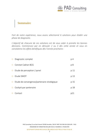 PAD Consulting 13 rue Saint Honoré 78 000 Versailles / SAS N° SIRET 452 958 226 CODE APE : 741G
ORGANISME DE FORMATION DECLARE SOUS LE NUMERO 11 78 8015978
LE S P A R T E N A I R E S A U C Œ U R D E V O T R E S T R A T E G I E
3
Sommaire
Fort de notre expérience, nous avons sélectionné 6 solutions pour établir une
phase de diagnostic.
L’objectif de chacune de ces solutions est de vous aider à prendre les bonnes
décisions. Commencez par en dérouler 2 ou 3 dès cette année et vous en
constaterez les effets bénéfiques dès l’année prochaine :
Diagnostic complet p 4
Constat Cadran BCG p 8
Etude de perception / panel p 11
Etude SWOT p 13
Etude de convergence/partenaire stratégique p 15
Cockpit par partenaire p 18
Contact p21
 
