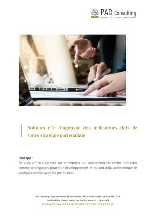 PAD Consulting 13 rue Saint Honoré 78 000 Versailles / SAS N° SIRET 452 958 226 CODE APE : 741G
ORGANISME DE FORMATION DECLARE SOUS LE NUMERO 11 78 8015978
LE S P A R T E N A I R E S A U C Œ U R D E V O T R E S T R A T E G I E
4
Solution n°1: Diagnostic des indicateurs clefs de
votre stratégie partenariale
Pour qui :
Ce programme s’adresse aux entreprises qui considèrent les ventes indirectes
comme stratégiques pour leur développement et qui ont déjà un historique de
quelques années avec les partenaires.
 