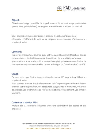PAD Consulting 13 rue Saint Honoré 78 000 Versailles / SAS N° SIRET 452 958 226 CODE APE : 741G
ORGANISME DE FORMATION DECLARE SOUS LE NUMERO 11 78 8015978
LE S P A R T E N A I R E S A U C Œ U R D E V O T R E S T R A T E G I E
5
Objectif :
Obtenir une image quantifiée de la performance de votre stratégie partenariale
(points forts, points faibles) par rapport aux meilleures pratiques du marché.
Vous pourrez ainsi vous comparer et prendre les actions d’ajustement
nécessaires. L’idéal est de sortir de ce programme avec un plan d’action sur les
priorités à traiter.
Comment :
Evaluer en moins d’une journée avec votre équipe (Comité de Direction, équipe
commerciale …) toutes les composantes critiques de la stratégie partenaire.
Nous mettons à votre disposition un outil complet qui recense une dizaine de
rubriques et une centaine de KPIs. Le tout animé par un Consultant PAD certifié.
Intérêt:
Partager avec son équipe la perception de chaque KPI pour mieux définir les
priorités à traiter.
Vous pourrez prendre ensuite les mesures qui s’imposent pour mieux utiliser et
orienter votre organisation, vos ressources budgétaires et humaines, vos outils
de pilotage, vos programmes de recrutement et de développement, vos offres et
solutions.
Contenu de la solution PAD :
Analyse des 11 rubriques suivantes avec une valorisation des scores et des
priorités :
 
