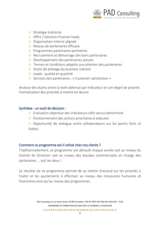 PAD Consulting 13 rue Saint Honoré 78 000 Versailles / SAS N° SIRET 452 958 226 CODE APE : 741G
ORGANISME DE FORMATION DECLARE SOUS LE NUMERO 11 78 8015978
LE S P A R T E N A I R E S A U C Œ U R D E V O T R E S T R A T E G I E
6
Stratégie Indirecte
Offre / Solution Channel ready
Organisation interne alignée
Réseau de partenaires efficace
Programmes partenaires pertinents
Recrutement et démarrage des bons partenaires
Développement des partenaires actuels
Termes et conditions adaptés aux attentes des partenaires
Outils de pilotage du business indirect
Leads : qualité et quantité
Services des partenaires : « Customer satisfaction »
Analyse des écarts entre la note obtenue par indicateur et son degré de priorité
Formalisation des priorités à mettre en œuvre
Synthèse : un outil de décision :
Evaluation objective des indicateurs clefs versus benchmark
Positionnement des actions prioritaires à exécuter
Opportunité de dialogue entre collaborateurs sur les points forts et
faibles
Comment ce programme est-il utilisé chez nos clients ?
Traditionnellement, ce programme est déroulé chaque année soit au niveau du
Comité de Direction soit au niveau des équipes commerciales en charge des
partenaires … soit les deux !
Le résultat de ce programme permet de se mettre d’accord sur les priorités à
traiter et les ajustements à effectuer au niveau des ressources humaines et
financières ainsi qu’au niveau des programmes.
 