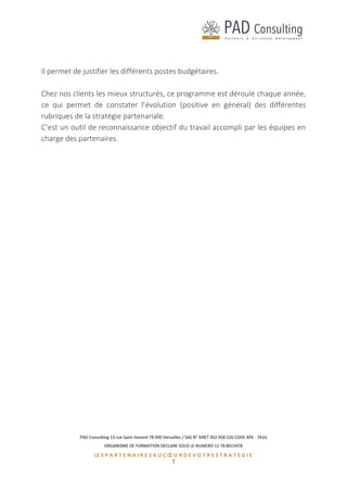 PAD Consulting 13 rue Saint Honoré 78 000 Versailles / SAS N° SIRET 452 958 226 CODE APE : 741G
ORGANISME DE FORMATION DECLARE SOUS LE NUMERO 11 78 8015978
LE S P A R T E N A I R E S A U C Œ U R D E V O T R E S T R A T E G I E
7
Il permet de justifier les différents postes budgétaires.
Chez nos clients les mieux structurés, ce programme est déroulé chaque année,
ce qui permet de constater l’évolution (positive en général) des différentes
rubriques de la stratégie partenariale.
C’est un outil de reconnaissance objectif du travail accompli par les équipes en
charge des partenaires.
 