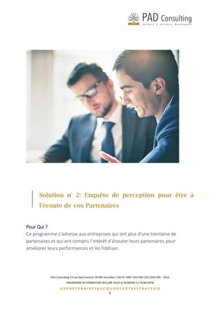 PAD Consulting 13 rue Saint Honoré 78 000 Versailles / SAS N° SIRET 452 958 226 CODE APE : 741G
ORGANISME DE FORMATION DECLARE SOUS LE NUMERO 11 78 8015978
LE S P A R T E N A I R E S A U C Œ U R D E V O T R E S T R A T E G I E
8
Solution n° 2: Enquête de perception pour être à
l'écoute de vos Partenaires
Pour Qui ?
Ce programme s’adresse aux entreprises qui ont plus d’une trentaine de
partenaires et qui ont compris l’intérêt d’écouter leurs partenaires pour
améliorer leurs performances et les fidéliser.
 