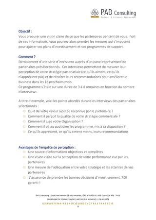 PAD Consulting 13 rue Saint Honoré 78 000 Versailles / SAS N° SIRET 452 958 226 CODE APE : 741G
ORGANISME DE FORMATION DECLARE SOUS LE NUMERO 11 78 8015978
LE S P A R T E N A I R E S A U C Œ U R D E V O T R E S T R A T E G I E
9
Objectif :
Vous procurer une vision claire de ce que les partenaires pensent de vous. Fort
de ces informations, vous pourrez alors prendre les mesures qui s’imposent
pour ajuster vos plans d’investissement et vos programmes de support.
Comment ?
Déroulement d’une série d’interviews auprès d’un panel représentatif de
partenaires présélectionnés. Ces interviews permettent de mesurer leur
perception de votre stratégie partenariale (ce qu’ils aiment, ce qu’ils
n’apprécient pas) et de récolter leurs recommandations pour améliorer le
business dans les 18 prochains mois.
Ce programme s’étale sur une durée de 3 à 4 semaines en fonction du nombre
d’interviews.
A titre d’exemple, voici les points abordés durant les interviews des partenaires
sélectionnés :
Quid de votre valeur ajoutée reconnue par le partenaire ?
Comment il perçoit la qualité de votre stratégie commerciale ?
Comment il juge votre Organisation ?
Comment il vit au quotidien les programmes mis à sa disposition ?
Ce qu’ils apprécient, ce qu’ils aiment moins, leurs recommandations
Avantages de l’enquête de perception :
Une source d’informations objectives et complètes
Une vision claire sur la perception de votre performance vue par les
partenaires
Une mesure de l’adéquation entre votre stratégie et les attentes de vos
partenaires
L’assurance de prendre les bonnes décisions d’investissement. ROI
garanti !
 
