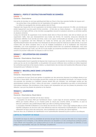 LE LIVRE BLANC SÉCURITÉ DU CLOUD COMPUTING




RISQUE 6 : PERTE ET DESTRUCTION MAÎTRISÉE DE DONNÉES
Criticité : ***
Concerne : Cloud externe
Les pertes de données ne sont pas spécifiquement liées au Cloud, et les deux grandes familles de risques sont :
    • les pertes liées à des problèmes lors de l'exploitation et la gestion du Cloud ;
    • un défaut de sauvegarde des données gérées dans le Cloud.
S’ajoutent des risques liés à la non suppression de données (celles à ne pas conserver). En effet, une donnée peut
exister logiquement sous les quatre formes suivantes – et bien plus au niveau physique – : les données en ligne
(on-line) ou hors ligne (off-line), et les données sauvegardées (souvent en plusieurs versions) ou archivées (parfois
en plusieurs versions).
Lorsqu’une demande de suppression d’une donnée située dans le Cloud est émise, cela doit se traduire par une
suppression réelle, mais pas nécessairement sous toutes ses formes. En revanche, lorsqu’une demande de
suppression définitive d’une donnée est émise, suite à une rupture contractuelle par exemple, ou pour des raisons
légales, la suppression doit être effectuée sur toutes les formes que peut prendre cette donnée. Avec la
répartition/dissémination des données il est nécessaire de retrouver toutes les instances de cette donnée, ce qui peut
s’avérer être une tâche complexe dans le cas de multiples localisations et de la réutilisation des ressources
matérielles. Lors d’une suppression sur disque, les données doivent être non seulement désallouées, mais aussi
nettoyées (écrasement par motif), ceci afin de ne pas révéler ces anciennes données en les rendant accessibles au
suivant à la prochain réallocation de disques au sein du Cloud.

RISQUE 7 : RÉCUPÉRATION DES DONNÉES
Criticité : *
Concerne : Cloud externe, Cloud interne
Il est indispensable d’avoir la garantie de disposer des moyens pour la récupération de données en cas de problèmes
autres que les cas de non-disponibilité. La récupération doit pouvoir s’effectuer dans conditions de délais respectant
les contraintes exprimées et les besoins métiers. La dissémination des données doit toutefois être effectuée de façon
transparente pour l’utilisateur du Cloud.

RISQUE 8 : MALVEILLANCE DANS L'UTILISATION
Criticité : **
Concerne : Cloud externe, Cloud interne
Les architectures de type Cloud sont gérées et exploitées par des personnes disposant de privilèges élevés et qui
sont donc à risque élevé. Des dommages peuvent être causés par ces spécialistes techniques. Les risques d’accès
non-autorisés aux données ou d’utilisation abusive doivent être pris anticipés. Les dommages causés par des
administrateurs système du Cloud - même s’ils sont rares - s’avèrent plus dévastateurs que dans un environnement
informatique classique. Des procédures et des moyens sont nécessaires tant pour les phases de prévention et de
détection, que pour les phases de protection et de réaction.

RISQUE 9 : USURPATION
Criticité : ***
Concerne : Cloud externe, Cloud interne
Les risques d’usurpation d’identité sont de deux natures :
   • L’usurpation de service offert par l’architecture Cloud : il peut s’agir de services similaires, voire identiques,
   offerts par d’autres offreurs ou en d’autres points du Cloud pour d’autres clients. A l’extrême, on peut se
   retrouver confronté à des problématiques telles que celle du phishing (hameçonnage).
   • L’usurpation d'identité d’utilisateurs ou de clients des services du Cloud : il peut s’agir d’attaques liées au vol de
   l’identité d’utilisateurs de services suite à des déficiences dans les mécanismes d’authentification. De faux clients
   utiliseraient de façon indue des ressources, voire accèderaient aux données des clients légitimes.
Dans les deux cas, la faiblesse de l’identification et de l’authentification laisserait la porte ouverte à ces attaques.

LIMITES DU TRANSFERT DE RISQUE

Le transfert de risque du client au prestataire de services de type Cloud ne peut pas être total. Si un risque conduit
à la disparition d'une entreprise, à des atteintes sérieuses à sa réputation ou à des conséquences juridiques graves,
il sera difficile voire impossible, pour quelque partie que ce soit, de compenser ces dommages. En définitive, on peut
déléguer la responsabilité, mais pas s’en décharger complètement.



10
 