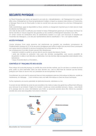 LE LIVRE BLANC SÉCURITÉ DU CLOUD COMPUTING




SECURITE PHYSIQUE
Le Cloud Computing, par nature, est associé à une sorte de « dématérialisation » de l’hébergement (le nuage). En
effet, le lieu d’hébergement du Cloud est généralement multiple, et réparti sur plusieurs data centers, en France et/ou
à l’étranger. Dans le cas du Cloud public, le client ne connaît donc pas avec précision le ou les lieux d’hébergement
du Cloud.
Cette caractéristique, gage de disponibilité du Cloud, entraîne un changement important pour le client dans le mode
de sélection de l’hébergeur.
Une visite de data center ne suffit plus pour évaluer le niveau d’hébergement garanti par un fournisseur de Cloud. Ce
dernier doit être en mesure d’apporter des garanties sur les conditions d’hébergement associées à son offre.
Un certain nombre de certifications et/ou de classifications existent à ce sujet, sont reconnues et adoptées par
l’ensemble des hébergeurs. L’une des plus représentatives étant la classification « Tier » de l’Uptime Institute .

ACCÈS PHYSIQUE

L'accès physique d’une seule personne mal intentionnée qui possède une excellente connaissance de
l’implémentation physique du CC et de ses points névralgiques peut suffire à mettre hors service le Cloud, provoquant
une rupture dans la continuité du service et empêchant tout accès externe au Cloud.
Les conséquences d’une telle intrusion peuvent être désastreuses :
    • isolement complet ou partiel du service dans le cas de coupure des liaisons d’accès
    • perte des données en production mais aussi des données sauvegardées, sans aucune possibilité de
    récupération si celles-ci sont détruites ou détériorées, hors des données déjà sauvegardées (externalisation et/ou
    réplications).
    • risque d'incendie élevé ou d'inondation...

CONTRÔLE ET TRAÇABILITÉ DES ACCÈS

Point critique de la sécurité physique, le contrôle des accès doit être maitrisé, que l’on soit dans un contexte de cloud
privé, public ou privé externalisé. Dans ces deux derniers cas, c’est au client final de s’assurer que les bonnes
pratiques sont mises en œuvre chez son prestataire de service/opérateur de cloud.

Concrètement, les va-et-vient du personnel interne et des prestataires externes (informatique et télécoms, société de
maintenance, de nettoyage, …) sont nombreux dans une salle informatique ou dans les locaux techniques.

Ce flux représente une source potentielle de dysfonctionnements, volontaires ou non.

Il convient de bien délimiter les zones les plus sensibles et de mettre en place des garde-fous suffisamment efficaces
pour retrouver, le cas échéant, l'origine d'un incident. L'accès aux zones sensibles (serveurs, réseau...) sera interdit
et le passage dans les zones intermédiaires sera limité. Le personnel autorisé devra être informé du caractère
sensible des zones dans lesquelles il est amené à intervenir.




Sécurisation de l’environnement

                                                                                                                     11
 