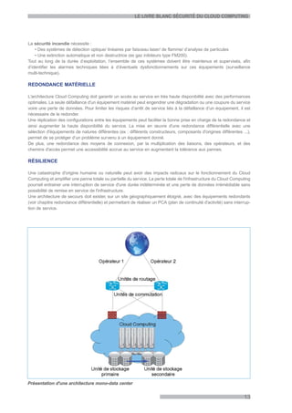 LE LIVRE BLANC SÉCURITÉ DU CLOUD COMPUTING




La sécurité incendie nécessite :
    • Des systèmes de détection optique/ linéaires par faisceau laser/ de flamme/ d’analyse de particules
    • Une extinction automatique et non destructrice (ex gaz inibiteurs type FM200).
Tout au long de la durée d’exploitation, l’ensemble de ces systèmes doivent être maintenus et supervisés, afin
d’identifier les alarmes techniques liées à d’éventuels dysfonctionnements sur ces équipements (surveillance
multi-technique).

REDONDANCE MATÉRIELLE

L'architecture Cloud Computing doit garantir un accès au service en très haute disponibilité avec des performances
optimales. La seule défaillance d'un équipement matériel peut engendrer une dégradation ou une coupure du service
voire une perte de données. Pour limiter les risques d’arrêt de service liés à la défaillance d’un équipement, il est
nécessaire de le redonder.
Une réplication des configurations entre les équipements peut faciliter la bonne prise en charge de la redondance et
ainsi augmenter la haute disponibilité du service. La mise en œuvre d'une redondance différentielle avec une
sélection d'équipements de natures différentes (ex : différents constructeurs, composants d'origines différentes ...),
permet de se protéger d’un problème survenu à un équipement donné.
De plus, une redondance des moyens de connexion, par la multiplication des liaisons, des opérateurs, et des
chemins d'accès permet une accessibilité accrue au service en augmentant la tolérance aux pannes.

RÉSILIENCE

Une catastrophe d'origine humaine ou naturelle peut avoir des impacts radicaux sur le fonctionnement du Cloud
Computing et amplifier une panne totale ou partielle du service. La perte totale de l'infrastructure du Cloud Computing
pourrait entrainer une interruption de service d'une durée indéterminée et une perte de données irrémédiable sans
possibilité de remise en service de l'infrastructure.
Une architecture de secours doit exister, sur un site géographiquement éloigné, avec des équipements redondants
(voir chapitre redondance différentielle) et permettant de réaliser un PCA (plan de continuité d'activité) sans interrup-
tion de service.




Présentation d'une architecture mono-data center


                                                                                                                     13
 