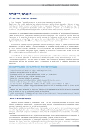 LE LIVRE BLANC SÉCURITÉ DU CLOUD COMPUTING




SECURITE LOGIQUE
SÉCURITÉ DES SERVEURS VIRTUELS

Le Cloud Computing s’appuie fortement sur les technologies d’abstraction de services.
Dans le cadre d’un modèle IaaS, c’est la virtualisation de serveurs qui fournit cette abstraction ; l’élément de base,
visible ou non, étant une machine virtuelle (VM) sur un hyperviseur. L’hyperviseur héberge également une VM
particulière que nous appellerons de manière générique la « partition de gestion » (le vocabulaire varie selon le
fournisseur). Elle permet d’administrer l’hyperviseur, de gérer le matériel et les ressources virtualisées.

Généralement on discerne les bonnes pratiques de sécurité liées à la virtualisation en deux familles. En premier lieu,
il s’agit de sécuriser les systèmes en assurant une gestion des mises à jour de sécurité. La mise à jour de
l’hyperviseur et de la partition de gestion, a priori à la charge de l’hébergeur, conduit dans la plupart des cas à
un redémarrage du serveur. Pour éviter que les VM soient indisponibles durant l’opération, un mécanisme de
déplacement automatique des VM vers un autre serveur est possible, voire recommandé.

La sécurisation des systèmes suppose également la réduction des surfaces d’attaque, en fixant au strict minimum les
services de la « partition de gestion ». On protège également les fichiers des disques virtuels par du contrôle d’accès,
de l’audit, voire du chiffrement. Idéalement, on agit conformément aux recommandations des fournisseurs de
l’hyperviseur (configuration des disques virtuels, installation de composants d’intégration dans les VM, etc.) et des
OS, en mettant en place un contrôle de conformité automatisé.

La seconde famille de bonnes pratiques concerne la notion d’isolation : isolation des flux réseaux, isolation des VM
par niveau de sécurité, délégation de l’administration, affectation de quotas d’usage des ressources par les VM.
L’infrastructure de type cloud - pour être efficace et rentable - doit automatiser la plupart des contraintes évoquées
précédemment, en plus des processus liées à l’administration, la supervision et l’allocation automatique de
ressources.

BONNES PRATIQUES DE CONFIGURATION DES MACHINES VIRTUELLES

• L’entreprise cliente sera attentive au fait que le Cloud provider devra :
• Utiliser des disques durs virtuels de taille fixe
• Protéger les disques durs virtuels et les snapshots par des ACL sur le disque
• Décider de la mémoire allouée à chaque machine virtuelle
• Imposer des limites sur l’utilisation du processeur
• Concevoir le réseau virtuel de façon à isoler le trafic réseau en fonction des besoins
• Limiter le nombre de disques durs virtuels en fonction des besoins
• Sécuriser le système d’exploitation des machines virtuelles selon les recommandations de l’éditeur
• Configurer les antivirus, pare-feu et logiciels de détection d’intrusion dans les machines virtuelles en fonction de leur
rôle
• S’assurer que, avant sa (re)mise en production, une machine virtuelle est à jour en termes de versions et de mises
à jour de sécurité de tous les composants logiciels qu'elle héberge
• Installer les composants d'intégration de l’hyperviseur, de façon notamment à s'assurer que les machines virtuelles
ont une horloge juste (pour les audits)

LA COLOCATION SÉCURISÉE

La colocation sécurisée consiste en l’hébergement sur le Cloud des applications et données de multiples clients
(sociétés, organisations, entités métier…) au sein d’une seule et unique infrastructure physique, mutualisée, tout en
respectant la sécurité, notamment au sens de la confidentialité.
A juste titre, les sociétés-clientes du Cloud veulent être rassurées sur le fait que leurs données et traitements seront
bien isolés et protégés des autres environnements hébergés sur l’infrastructure partagée. C’est souvent une obliga-
tion légale, par exemple lorsqu’une société stocke des numéros de cartes bancaires ou des données personnelles,
médicales…
Comment essayer de satisfaire ces deux impératifs de confidentialité et d’efficacité pour les infrastructures Cloud, et
à tous les niveaux : machines virtuelles, serveurs hôte, réseaux (Ethernet et SAN) et stockage ?
En plus d’appliquer rigoureusement les bases de la sécurité d’un système d’information mutualisé (planification
rigoureuse des droits d’accès, des privilèges administrateurs, sécurisation des mots de passe, etc.…), certaines
techniques ou architectures permettent de tendre vers ce but. En voici des exemples.

                                                                                                                       15
 