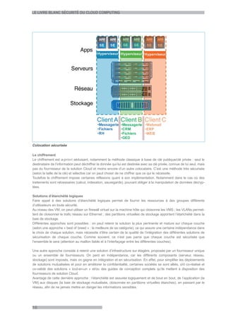 LE LIVRE BLANC SÉCURITÉ DU CLOUD COMPUTING




Colocation sécurisée

Le chiffrement
Le chiffrement est a-priori séduisant, notamment la méthode classique à base de clé publique/clé privée : seul le
destinataire de l’information peut déchiffrer la donnée qui lui est destinée avec sa clé privée, connue de lui seul, mais
pas du fournisseur de la solution Cloud et moins encore d’un autre colocataire. C’est une méthode très sécurisée
(selon la taille de la clé) et sélective car on peut choisir de ne chiffrer que ce qui le nécessite.
Toutefois le chiffrement impose certaines réflexions quant à son implémentation. Notamment dans le cas où des
traitements sont nécessaires (calcul, indexation, sauvegarde), pouvant obliger à la manipulation de données décryp-
tées.

Solutions d’étanchéité logiques
Faire appel à des solutions d’étanchéité logiques permet de fournir les ressources à des groupes différents
d’utilisateurs en toute sécurité.
Au niveau des VM, on peut utiliser un firewall virtuel sur la machine hôte qui cloisonne les VMS ; les VLANs permet-
tent de cloisonner le trafic réseau sur Ethernet ; des partitions virtuelles de stockage apportent l’étanchéité dans la
baie de stockage.
Différentes approches sont possibles : on peut retenir la solution la plus pertinente et mature sur chaque couche
(selon une approche « best of breed » : la meilleure de sa catégorie), ce qui assure une certaine indépendance dans
le choix de chaque solution, mais nécessite d’être certain de la qualité de l’intégration des différentes solutions de
sécurisation de chaque couche. Comme souvent, ce n’est pas parce que chaque couche est sécurisée que
l’ensemble le sera (attention au maillon faible et à l’interfaçage entre les différentes couches).

Une autre approche consiste à retenir une solution d’infrastructure sur étagère, proposée par un fournisseur unique
ou un ensemble de fournisseurs. On perd en indépendance, car les différents composants (serveur, réseau,
stockage) sont imposés, mais on gagne en intégration et en sécurisation. En effet, pour simplifier les déploiements
de solutions mutualisées et pour en améliorer la confidentialité, certaines sociétés se sont alliés, ont co-réalisé et
co-validé des solutions « tout-en-un » et/ou des guides de conception complets qu’ils mettent à disposition des
fournisseurs de solution Cloud.
Avantage de cette dernière approche : l’étanchéité est assurée logiquement et de bout en bout, de l’application (la
VM) aux disques (la baie de stockage mutualisée, cloisonnée en partitions virtuelles étanches), en passant par le
réseau, afin de ne jamais mettre en danger les informations sensibles.




16
 