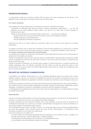 LE LIVRE BLANC SÉCURITÉ DU CLOUD COMPUTING




SEGMENTATION RÉSEAU

La segmentation réseau des machines virtuelles (VM) doit parer aux risques classiques de tout serveur, mais
également à des risques liés à la colocation dans le cas d’un Cloud public.

Les risques classiques

Il faut appliquer les mêmes règles dans la virtualisation que dans une architecture physique :
     • Cloisonner les différents rôles (serveurs frontaux, données, applications, pré-production …) sur des VM
     différentes via des VLAN différents (réseau dédié à une VM ou a un rôle) entre le serveur physique et
     l’infrastructure du client
     • Mettre en place des briques de sécurité (firewall, reverse proxy …) qui assurent les rôles de :
          - Routage inter-VLAN : pour que les VM communiquent sur des ports applicatifs spécifiés
          - Filtrage (analyse port source/destination)
          - Sécurité applicative (vérification protocolaire)

Administrer ses VM via un réseau dédié pour superviser, mettre à jour et ainsi ne pas passer par le réseau
frontal/public.

La politique de sécurité mise en place dans l’architecture Cloud doit être appliquée sur la durée avec un contrôle
permanent et une mise en œuvre de bonnes pratiques au quotidien : procédures d’exploitation, tests d’intrusion …
Les risques accentués par le Cloud, liés à la multi-location :
La colocation et le partage de l’infrastructure entre plusieurs clients engendrent des risques accrus et nécessitent un
renforcement de la politique de sécurité.
Chiffrer les sauvegardes : alors qu’il est naturel de penser à l’implémentation des protocoles de production chiffrés
comme le passage en HTTPS pour les sites Web ou Intranet, il est moins commun de penser à la protection des
tâches de plus bas niveau
Conflits et usurpation d’adressage : les machines étant virtuelles, il est plus facile dans ce contexte de générer des
conflits d’adressage. Ainsi, une attention particulière doit être portée à la liste des personnes ayant un droit
d’administration sur le Cloud. Cloner une instance déjà présente sans prendre en compte ces considérations peut
être une source de problème

SÉCURITÉ DE L’INTERFACE D’ADMINISTRATION

L'accessibilité aux interfaces d'administration via une vulnérabilité applicative expose aux risques d’une coupure
partielle ou totale du service ou à une perte irrémédiable des données. Par cet accès, l'introduction de virus ou de
vers peut également détériorer les applications, faciliter la corruption des données ou nuire à l'image de marque du
service.
Les solutions préventives consistent en la mise en place d'équipements de filtrage (pare-feu, proxy, sondes IPS/IDS...)
et de solutions antivirus afin de contrôler la légitimité des requêtes entrantes et ainsi garantir l'intégrité des données
hébergées. La planification de tests de vulnérabilités et d'intrusions doit être régulière et fréquente.
Le développement des applications doit être soumis à des audits de codes réguliers, et à l’implémentation de règles
et contrôles des données.

Authentification

L'accès aux interfaces d'administration du Cloud Computing pourrait permettre à une personne mal intentionnée de
provoquer une coupure de service ou de corrompre les données hébergées.
Si l'accès authentifié n'est pas clairement identifié, alors il sera impossible de pouvoir tracer la connexion et la
modification des données ou du service qui en résulte. L'authentification doit apporter une preuve de l'identité si on
veut pouvoir enquêter sur d'éventuels accès suspects.
Une vulnérabilité provenant d’erreur, de faille « humaine » ou «d’hameçonnage» dans le processus d'authentification
peut aussi être exploitée. Celle-ci pourrait donner des accès de type «administrateur » à l'architecture Cloud
Computing et entraîner une corruption de la plate-forme.
Les bonnes pratiques en la matière sont :
    • La mise en place de mécanismes d'authentification forte (reposant sur deux facteurs ou plus) : identifiant, mot
    de passe, accès par jeton, certificat électronique, contrôle biométrique ...
    • L'identification de l'authentification afin de disposer d’une traçabilité des accès
    • La journalisation des authentifications réussies ou échouées

                                                                                                                      17
 