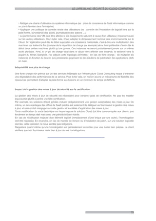 LE LIVRE BLANC SÉCURITÉ DU CLOUD COMPUTING




   • Rédiger une charte d'utilisation du système informatique (ex : prise de conscience de l'outil informatique comme
   un point d'entrée dans l'entreprise)
   • Appliquer une politique de contrôle stricte des utilisateurs (ex : contrôle de l'installation de logiciel tiers sur la
   plate-forme, surveillance des accès, journalisation des actions ...).
   • La performance des VM peut être altérée si les équipements saturent à cause d’un utilisateur, impactant aussi
   sur les autres utilisateurs. Pour éviter cela, il faut adapter le dimensionnent nominal des environnements sur le
   Cloud. Si l’application peut dès le début supporter une croissance horizontale, c'est-à-dire une multiplication des
   machines qui traitent le flux (comme de la répartition de charge par exemple) alors il est préférable d’avoir dès le
   début deux petites machines plutôt qu’une grosse. Ces instances ne seront probablement jamais sur un même
   socle physique. Ainsi, si un pic de charge local dans le cloud vient affecter une instance, la seconde sera la
   plupart du temps épargnée. Par ailleurs cette topologie permettra - en cas de forte charge - de multiplier les
   instances en fonction du besoin. Les prestataires proposent ici des solutions de publication des applications clefs
   en main.

Adaptabilité aux pics de charge

Une forte charge non prévue sur un des services hébergés sur l'infrastructure Cloud Computing risque d’entrainer
une dégradation des performances de ce service. Pour éviter cela, on met en œuvre un mécanisme de flexibilité des
ressources permettant d'adapter la plate-forme aux besoins en un minimum de temps et d'efforts.


Impact de la gestion des mises à jour de sécurité sur la certification

La gestion des mises à jour de sécurité est nécessaire pour certains types de certification. Ne pas les installer
équivaudrait plutôt à perdre une telle certification.
Par exemple, les solutions d’IaaS privées incluent obligatoirement une gestion automatisée des mises à jour. De
même, un des avantages des offres de SaaS publics est justement de déléguer au fournisseur la gestion des mises
à jour, et celui-ci doit s’engager sur cette gestion et les délais d’application des mises à jour.
Toute modification du socle technique sur lequel repose la solution Cloud doit être communiquée aux clients, pas
forcément en temps réel mais avec une périodicité bien établie.
En cas de modification majeure d’un élément logiciel (remplacement d’une brique par une autre), l’homologation
doit être repassée. En revanche, en cas de montée de version ou d’installation de patch, sur une solution logicielle
donnée, cette opération ne nous semble pas obligatoire.
Rappelons quand même qu’une homologation est généralement accordée pour une durée bien précise. Le client
vérifiera que son fournisseur reste bien à jour de ses homologations.




                                                                                                                       19
 