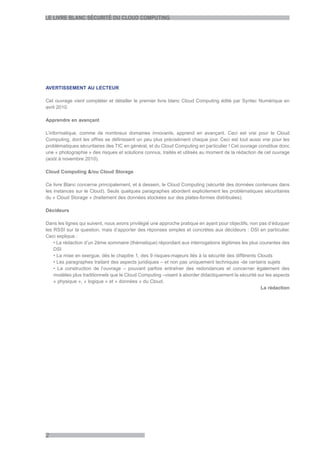 LE LIVRE BLANC SÉCURITÉ DU CLOUD COMPUTING




AVERTISSEMENT AU LECTEUR

Cet ouvrage vient compléter et détailler le premier livre blanc Cloud Computing édité par Syntec Numérique en
avril 2010.

Apprendre en avançant

L’informatique, comme de nombreux domaines innovants, apprend en avançant. Ceci est vrai pour le Cloud
Computing, dont les offres se définissent un peu plus précisément chaque jour. Ceci est tout aussi vrai pour les
problématiques sécuritaires des TIC en général, et du Cloud Computing en particulier ! Cet ouvrage constitue donc
une « photographie » des risques et solutions connus, traités et utilisés au moment de la rédaction de cet ouvrage
(août à novembre 2010).

Cloud Computing &/ou Cloud Storage

Ce livre Blanc concerne principalement, et à dessein, le Cloud Computing (sécurité des données contenues dans
les instances sur le Cloud). Seuls quelques paragraphes abordent explicitement les problématiques sécuritaires
du « Cloud Storage » (traitement des données stockées sur des plates-formes distribuées).

Décideurs

Dans les lignes qui suivent, nous avons privilégié une approche pratique en ayant pour objectifs, non pas d’éduquer
les RSSI sur la question, mais d’apporter des réponses simples et concrètes aux décideurs : DSI en particulier.
Ceci explique :
    • La rédaction d’un 2ème sommaire (thématique) répondant aux interrogations légitimes les plus courantes des
    DSI
    • La mise en exergue, dès le chapitre 1, des 9 risques-majeurs liés à la sécurité des différents Clouds
    • Les paragraphes traitant des aspects juridiques – et non pas uniquement techniques -de certains sujets
    • La construction de l’ouvrage – pouvant parfois entraîner des redondances et concerner également des
    modèles plus traditionnels que le Cloud Computing –visant à aborder didactiquement la sécurité sur les aspects
    « physique », « logique » et « données » du Cloud.
                                                                                                       La rédaction




2
 