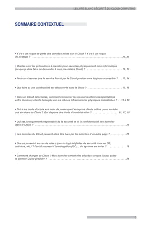 LE LIVRE BLANC SÉCURITÉ DU CLOUD COMPUTING




SOMMAIRE CONTEXTUEL




• Y a-t-il un risque de perte des données mises sur le Cloud ? Y a-t-il un risque
de piratage ? . . . . . . . . . . . . . . . . . . . . . . . . . . . . . . . . . . . . . . . . . . . . . . . . . . . . . . . . . . . . . . . . . . . 20, 21


• Quelles sont les précautions à prendre pour sécuriser physiquement mon informatique
(ce que je dois faire ou demander à mon prestataire Cloud) ? . . . . . . . . . . . . . . . . . . . . . . . . . . 12, 13


• Peut-on s’assurer que le service fourni par le Cloud provider sera toujours accessible ? . . 13, 14


• Que faire si une vulnérabilité est découverte dans le Cloud ? . . . . . . . . . . . . . . . . . . . . . . . . . 13, 15


• Dans un Cloud externalisé, comment cloisonner les ressources/données/applications
entre plusieurs clients hébergés sur les mêmes infrastructures physiques mutualisées ? . . 15 à 18


• Qui a les droits d’accès aux mots de passe que l’entreprise cliente utilise pour accéder
aux services du Cloud ? Qui dispose des droits d’administration ? . . . . . . . . . . . . . . . . . . 11, 17, 18


• Qui est juridiquement responsable de la sécurité et de la confidentialité des données
dans le Cloud ? . . . . . . . . . . . . . . . . . . . . . . . . . . . . . . . . . . . . . . . . . . . . . . . . . . . . . . . . . . . . . . . . . . . . 20


• Les données du Cloud peuvent-elles être lues par les autorités d’un autre pays ? . . . . . . . . . . . 21


• Que se passe-t-il en cas de mise à jour du logiciel (failles de sécurité dans un OS,
antivirus, etc.) ? Faut-il repasser l’homologation (ISO,...) du système en entier ? . . . . . . . . . . . . . 19


• Comment changer de Cloud ? Mes données seront-elles effacées lorsque j’aurai quitté
le premier Cloud provider ? . . . . . . . . . . . . . . . . . . . . . . . . . . . . . . . . . . . . . . . . . . . . . . . . . . . . . . . . . . 21




                                                                                                                                                             5
 